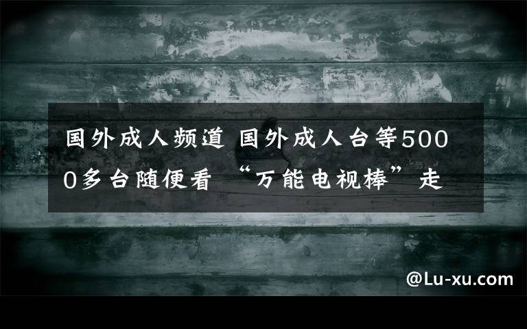 國(guó)外成人頻道 國(guó)外成人臺(tái)等5000多臺(tái)隨便看 “萬(wàn)能電視棒”走俏合肥