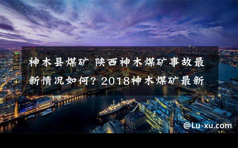 神木縣煤礦 陜西神木煤礦事故最新情況如何? 2018神木煤礦最新事故