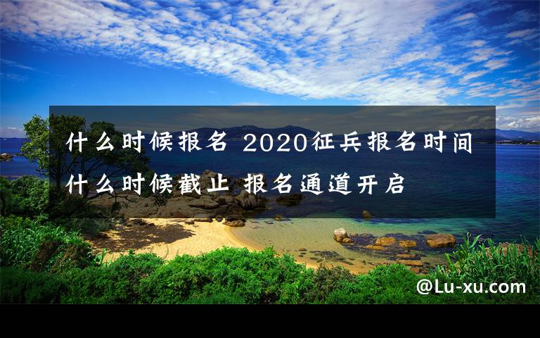 什么時(shí)候報(bào)名 2020征兵報(bào)名時(shí)間什么時(shí)候截止 報(bào)名通道開啟