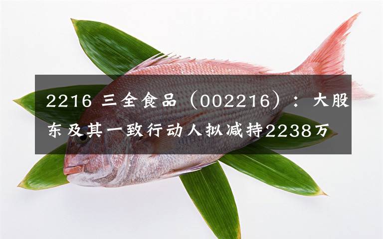 2216 三全食品（002216）：大股東及其一致行動(dòng)人擬減持2238萬股