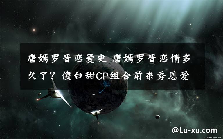 唐嫣羅晉戀愛史 唐嫣羅晉戀情多久了？傻白甜CP組合前來秀恩愛！