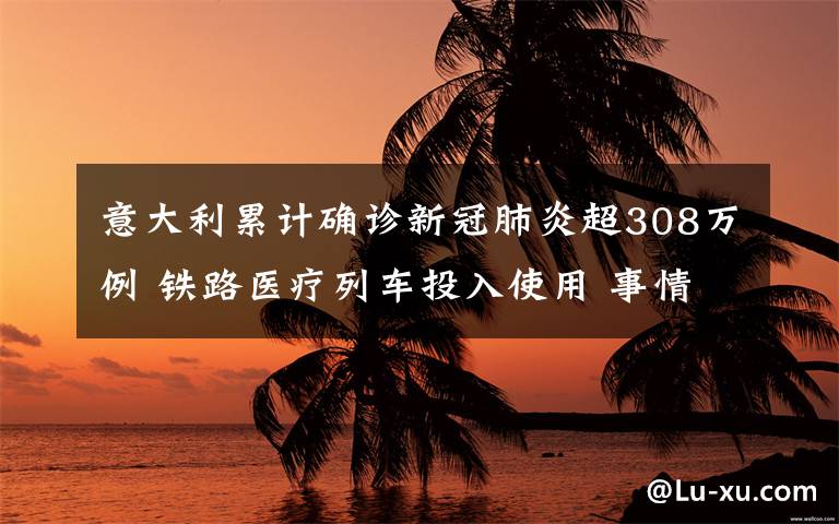 意大利累計(jì)確診新冠肺炎超308萬例 鐵路醫(yī)療列車投入使用 事情經(jīng)過真相揭秘！