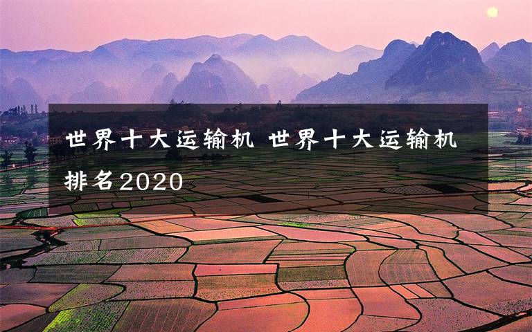 世界十大運輸機 世界十大運輸機排名2020