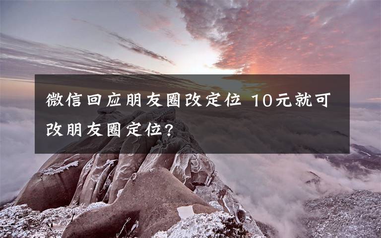 微信回應朋友圈改定位 10元就可改朋友圈定位?