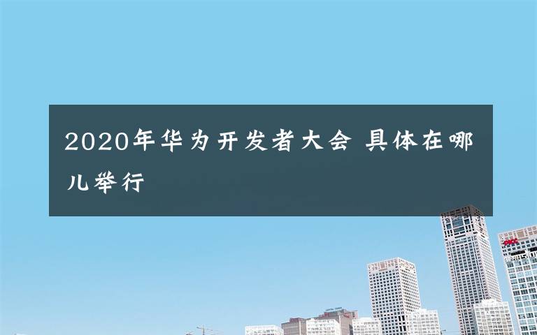 2020年華為開發(fā)者大會(huì) 具體在哪兒舉行