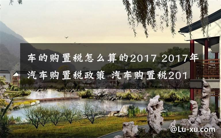 車的購(gòu)置稅怎么算的2017 2017年汽車購(gòu)置稅政策 汽車購(gòu)置稅2017新規(guī)定