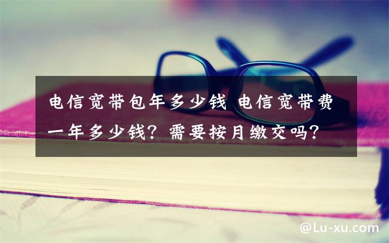 電信寬帶包年多少錢 電信寬帶費一年多少錢？需要按月繳交嗎？