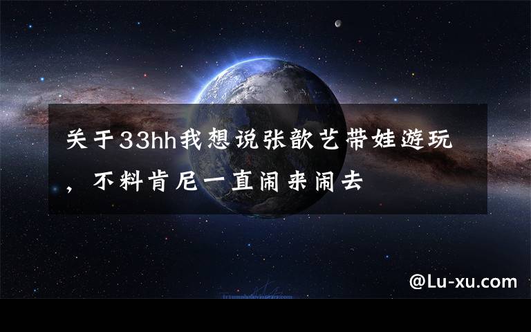 關(guān)于33hh我想說(shuō)張歆藝帶娃游玩，不料肯尼一直鬧來(lái)鬧去