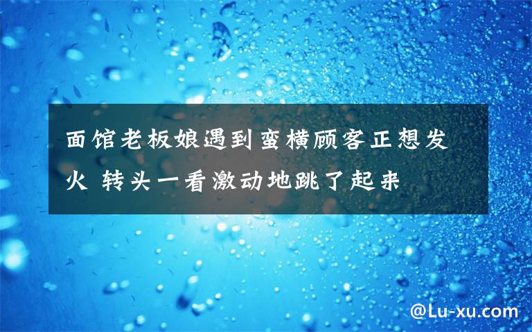 面館老板娘遇到蠻橫顧客正想發(fā)火 轉(zhuǎn)頭一看激動地跳了起來