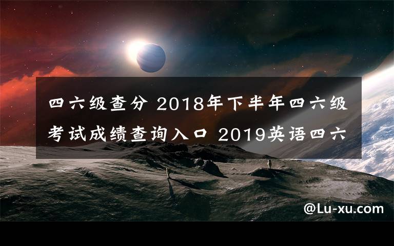 四六級查分 2018年下半年四六級考試成績查詢?nèi)肟?2019英語四六級成績查詢時間