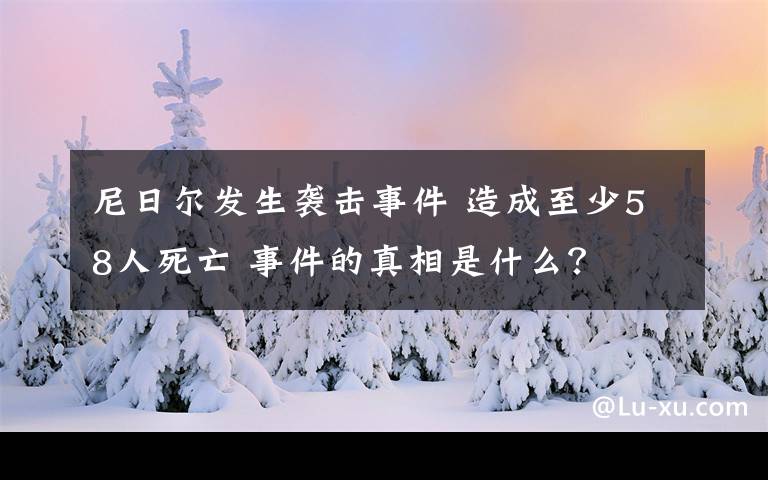 尼日爾發(fā)生襲擊事件 造成至少58人死亡 事件的真相是什么？