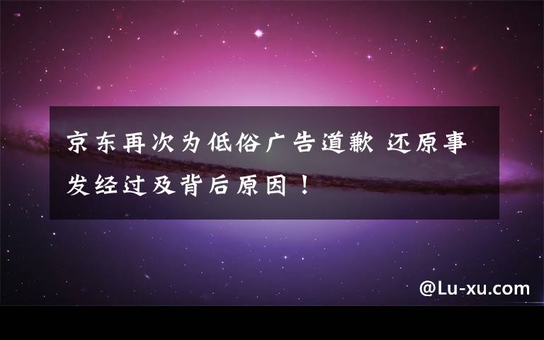 京東再次為低俗廣告道歉 還原事發(fā)經(jīng)過及背后原因！