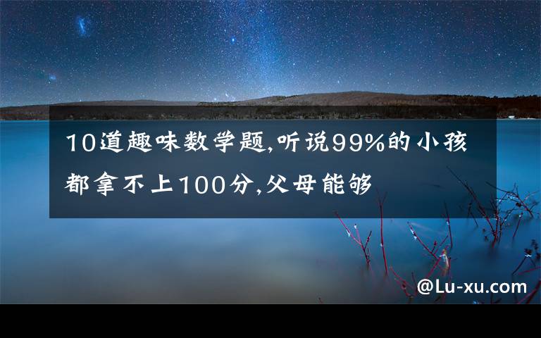 10道趣味數(shù)學(xué)題,聽(tīng)說(shuō)99%的小孩都拿不上100分,父母能夠