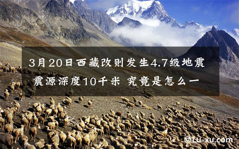 3月20日西藏改則發(fā)生4.7級(jí)地震 震源深度10千米 究竟是怎么一回事?