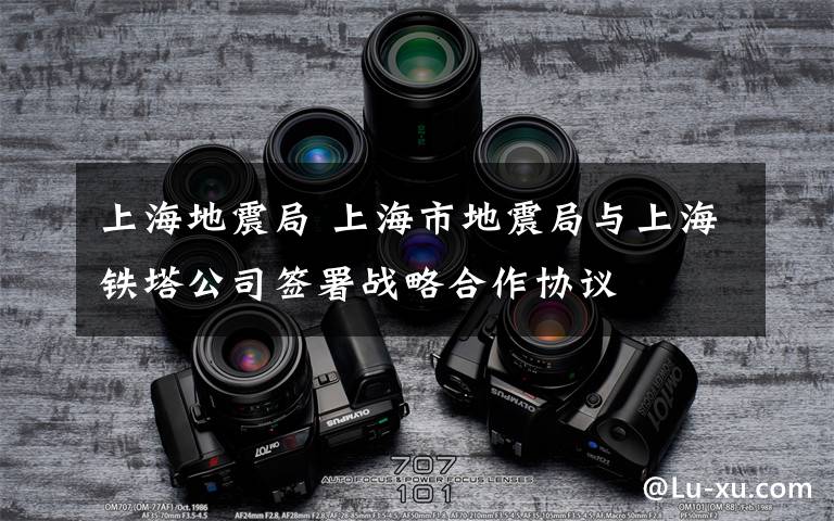 上海地震局 上海市地震局與上海鐵塔公司簽署戰(zhàn)略合作協(xié)議