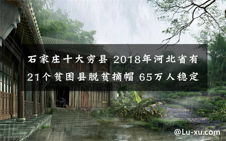 石家莊十大窮縣 2018年河北省有21個(gè)貧困縣脫貧摘帽 65萬人穩(wěn)定脫貧