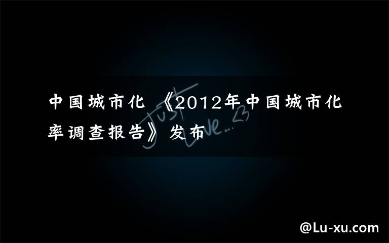 中國城市化 《2012年中國城市化率調(diào)查報告》發(fā)布