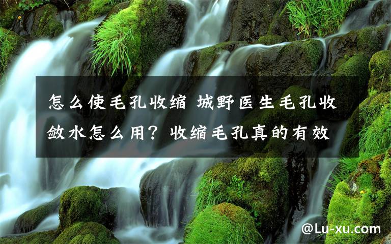 怎么使毛孔收縮 城野醫(yī)生毛孔收斂水怎么用？收縮毛孔真的有效果嗎