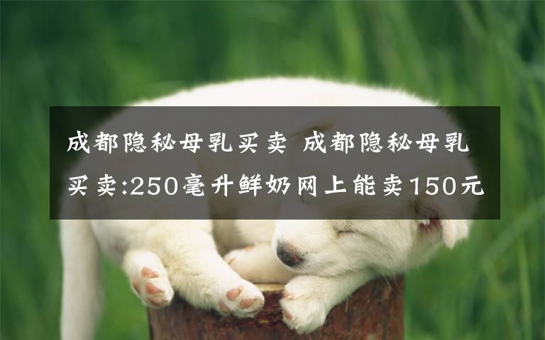 成都隱秘母乳買賣 成都隱秘母乳買賣:250毫升鮮奶網(wǎng)上能賣150元