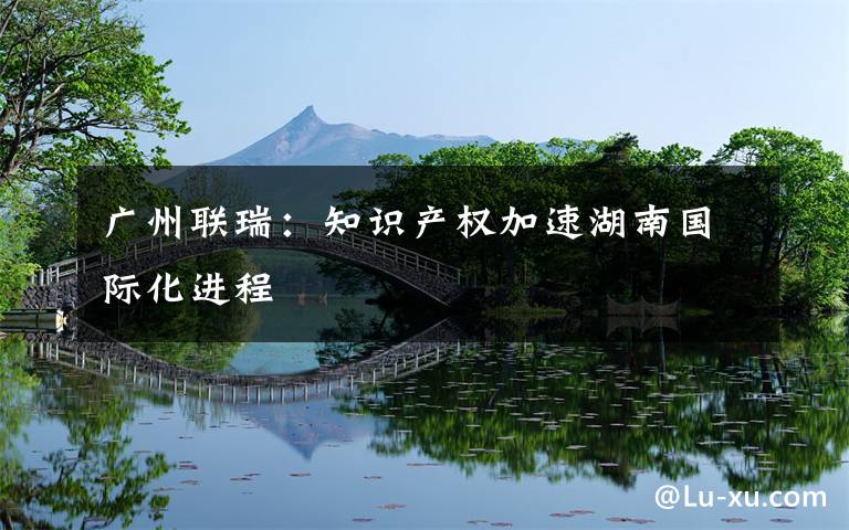 廣州聯(lián)瑞：知識(shí)產(chǎn)權(quán)加速湖南國際化進(jìn)程