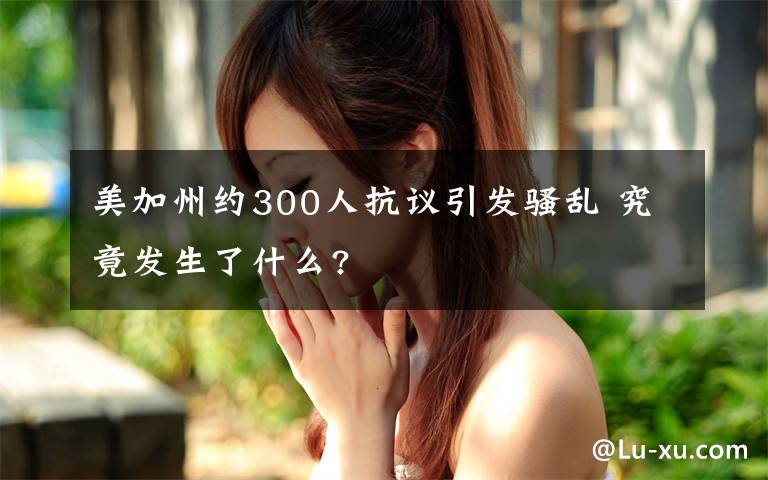 美加州約300人抗議引發(fā)騷亂 究竟發(fā)生了什么?