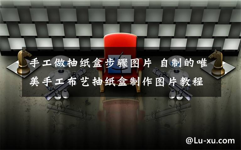 手工做抽紙盒步驟圖片 自制的唯美手工布藝抽紙盒制作圖片教程