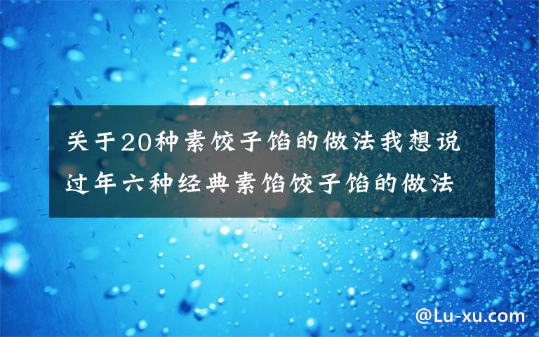 關(guān)于20種素餃子餡的做法我想說過年六種經(jīng)典素餡餃子餡的做法，營養(yǎng)好吃不長肉，吃餃子不重樣