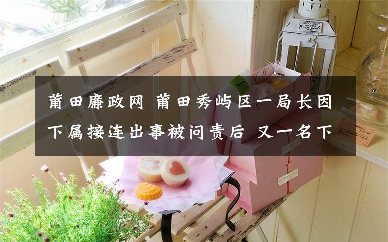 莆田廉政網(wǎng) 莆田秀嶼區(qū)一局長(zhǎng)因下屬接連出事被問責(zé)后 又一名下屬被查