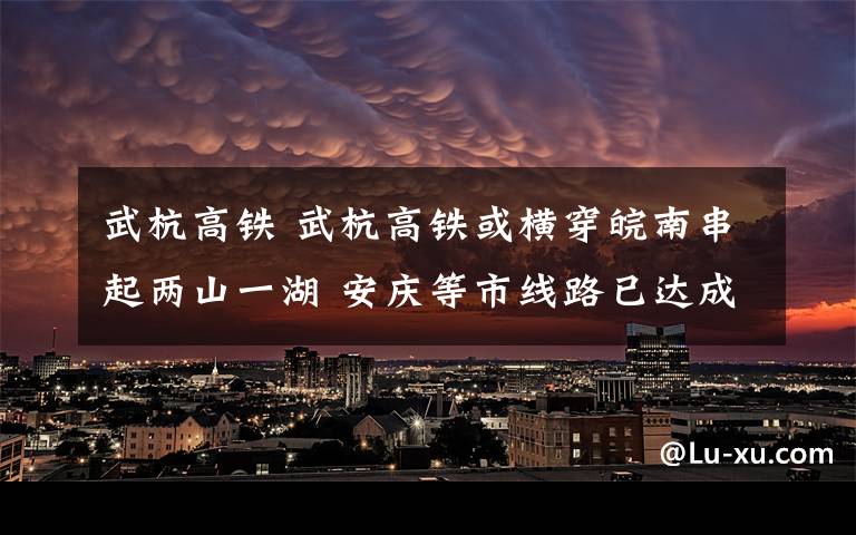 武杭高鐵 武杭高鐵或橫穿皖南串起兩山一湖 安慶等市線路已達成共識