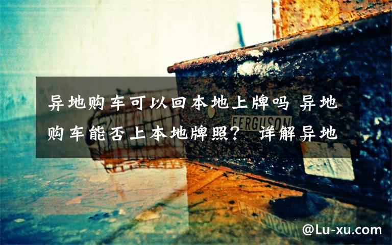 異地購車可以回本地上牌嗎 異地購車能否上本地牌照？ 詳解異地購車在合肥上牌流程