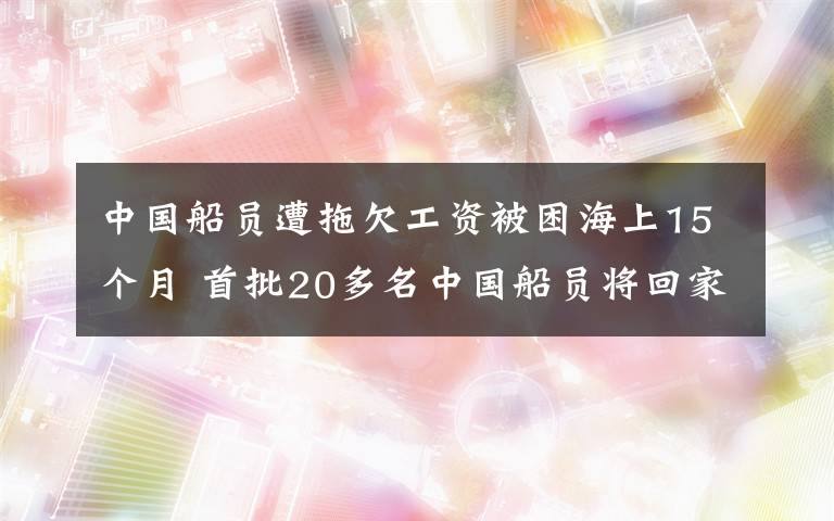 中國(guó)船員遭拖欠工資被困海上15個(gè)月 首批20多名中國(guó)船員將回家 具體是什么情況？