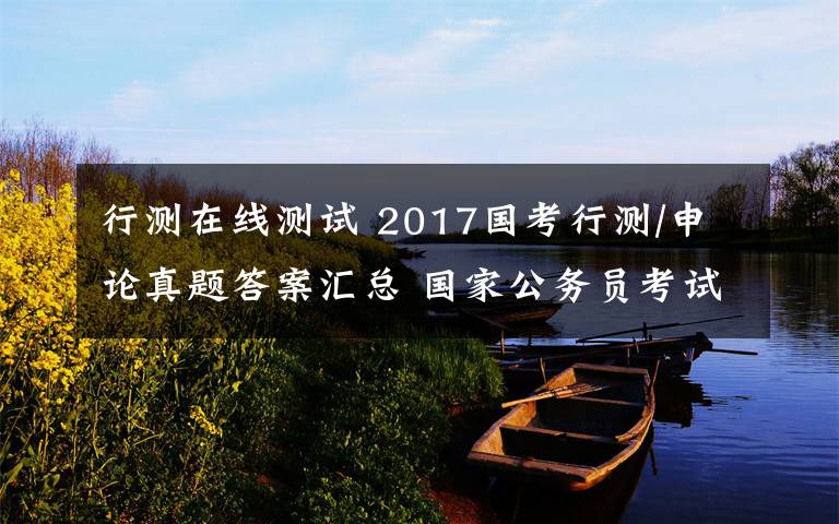 行測(cè)在線測(cè)試 2017國考行測(cè)/申論真題答案匯總 國家公務(wù)員考試在線測(cè)試