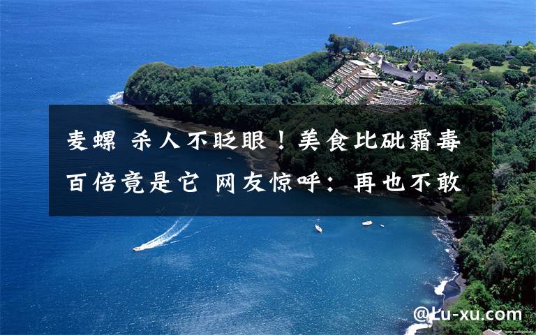 麥螺 殺人不眨眼！美食比砒霜毒百倍竟是它 網(wǎng)友驚呼：再也不敢吃了