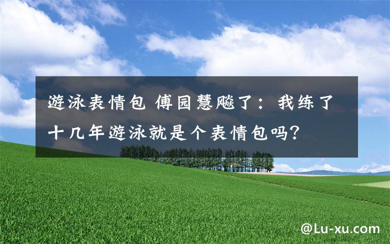 游泳表情包 傅園慧飚了：我練了十幾年游泳就是個(gè)表情包嗎？