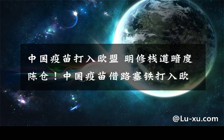 中國(guó)疫苗打入歐盟 明修棧道暗度陳倉(cāng)！中國(guó)疫苗借路塞鐵打入歐盟