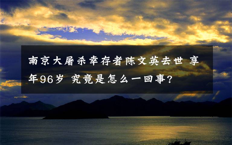 南京大屠殺幸存者陳文英去世 享年96歲 究竟是怎么一回事?