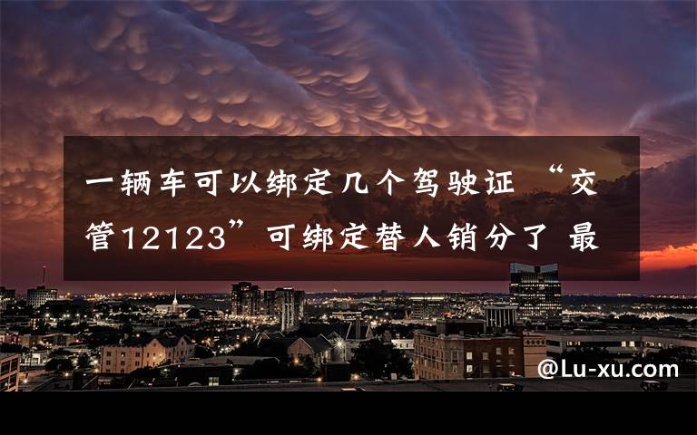 一輛車可以綁定幾個駕駛證 “交管12123”可綁定替人銷分了 最多可綁定3輛別人的車