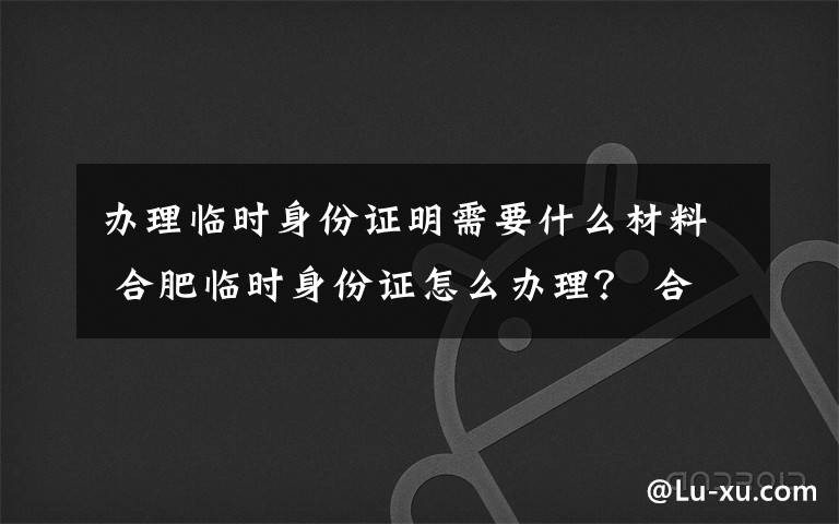 辦理臨時身份證明需要什么材料 合肥臨時身份證怎么辦理？ 合肥臨時身份證辦理條件及費用