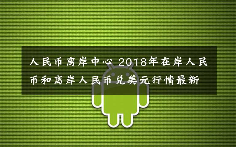 人民幣離岸中心 2018年在岸人民幣和離岸人民幣兌美元行情最新