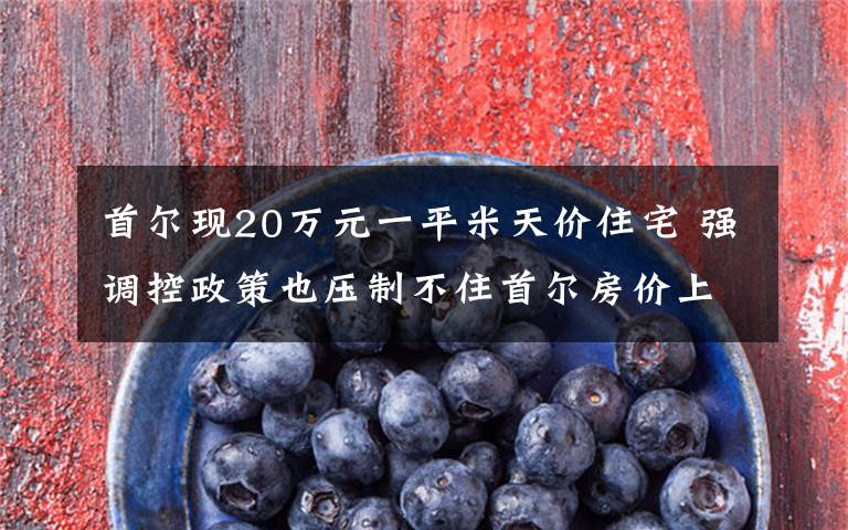 首爾現(xiàn)20萬元一平米天價住宅 強調(diào)控政策也壓制不住首爾房價上漲 目前是什么情況？