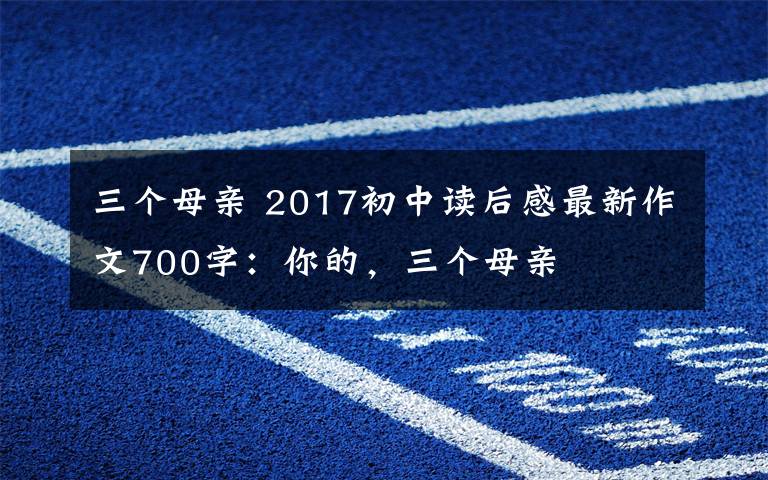 三個母親 2017初中讀后感最新作文700字：你的，三個母親