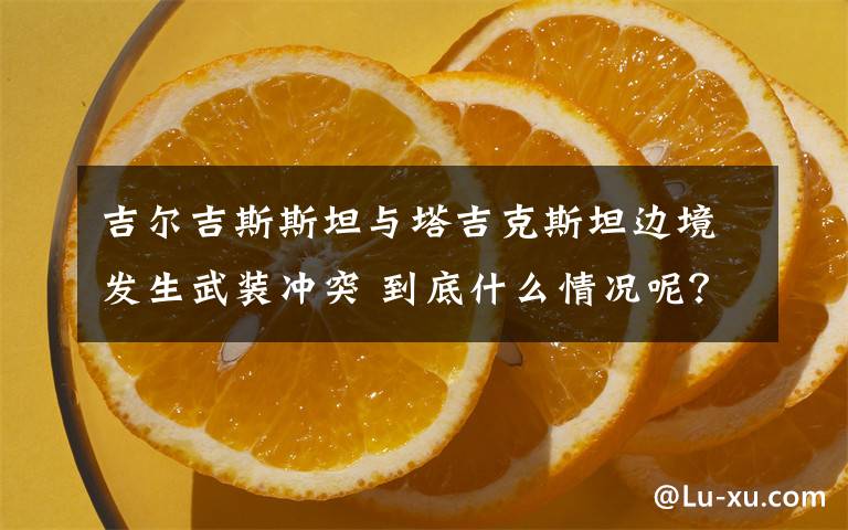 吉爾吉斯斯坦與塔吉克斯坦邊境發(fā)生武裝沖突 到底什么情況呢？