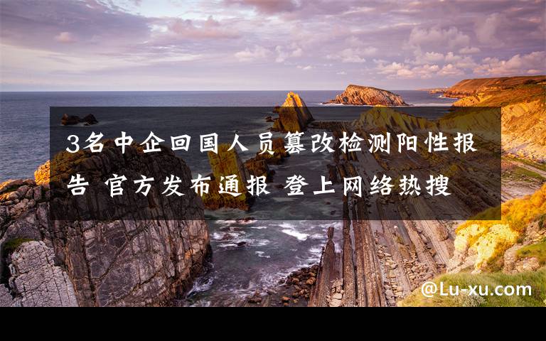 3名中企回國人員篡改檢測陽性報告 官方發(fā)布通報 登上網(wǎng)絡(luò)熱搜了！