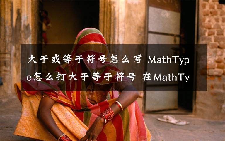 大于或等于符號怎么寫 MathType怎么打大于等于符號 在MathType輸入大于等于號方法