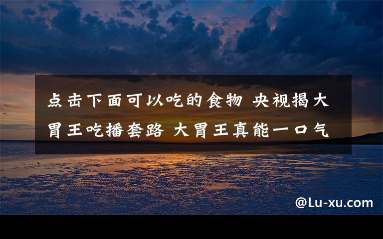 點(diǎn)擊下面可以吃的食物 央視揭大胃王吃播套路 大胃王真能一口氣裝下那么多食物？