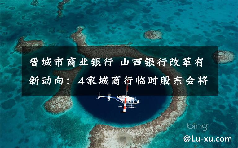 晉城市商業(yè)銀行 山西銀行改革有新動(dòng)向：4家城商行臨時(shí)股東會(huì)將審議合并議案