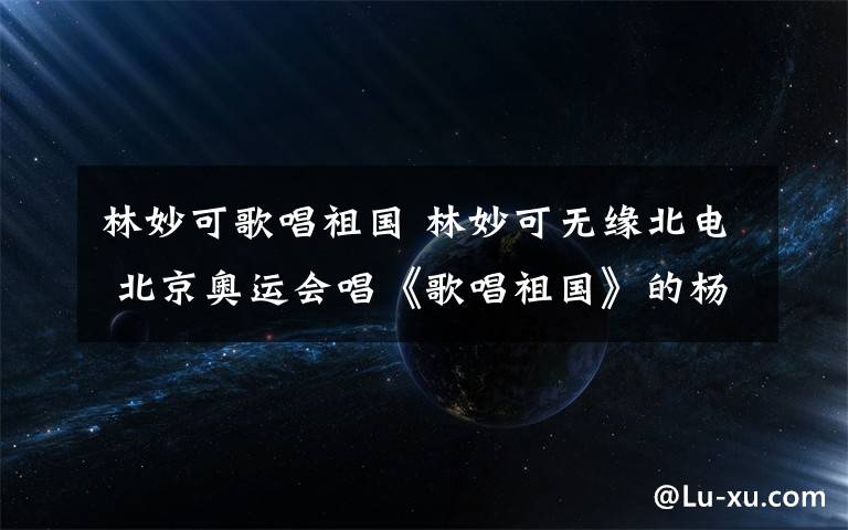 林妙可歌唱祖國 林妙可無緣北電 北京奧運會唱《歌唱祖國》的楊沛宜現(xiàn)狀