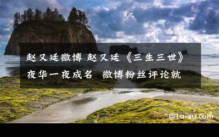 趙又廷微博 趙又廷《三生三世》夜華一夜成名 微博粉絲評論就是一部劇