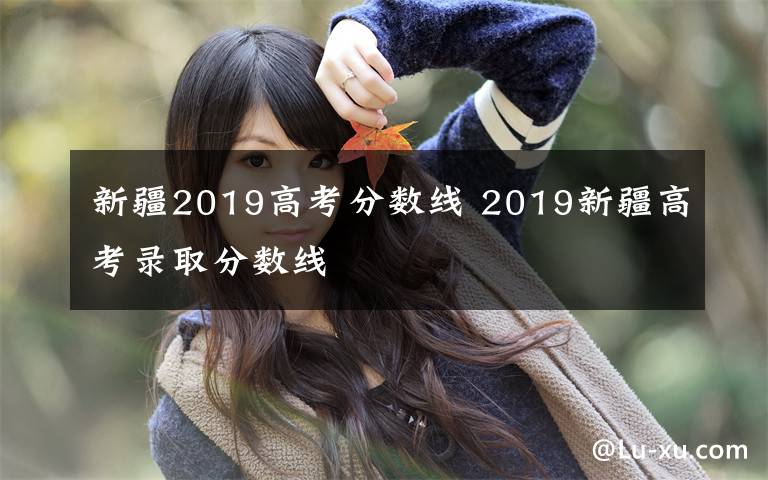 新疆2019高考分?jǐn)?shù)線 2019新疆高考錄取分?jǐn)?shù)線