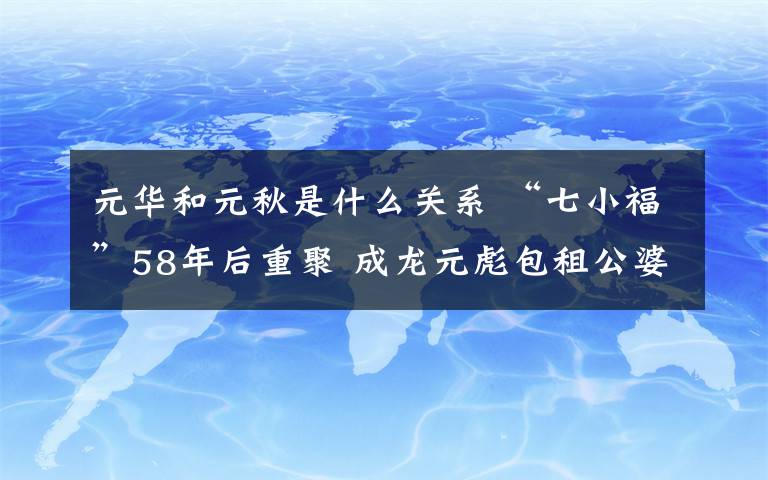 元華和元秋是什么關(guān)系 “七小福”58年后重聚 成龍?jiān)氚夤趴蕹梢粓F(tuán)